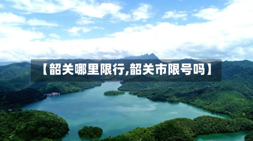 【韶关哪里限行,韶关市限号吗】-第3张图片